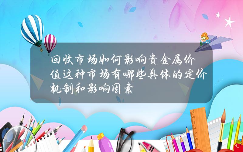 回收市场如何影响贵金属价值？这种市场有哪些具体的定价机制和影响因素？